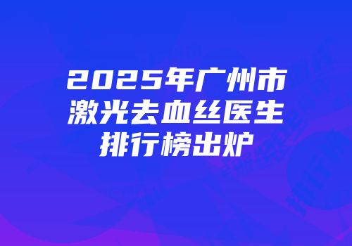 2025年广州市激光去血丝医生排行榜出炉