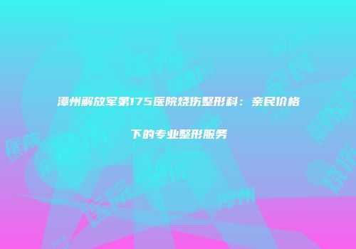 漳州解放军第175医院烧伤整形科：亲民价格下的专业整形服务