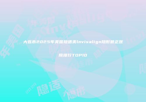 大连市2025年美国隐适美lnvisalign隐形矫正医院排行TOP10