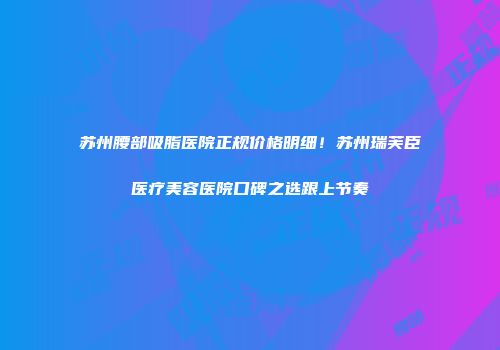 苏州腰部吸脂医院正规价格明细！苏州瑞芙臣医疗美容医院口碑之选跟上节奏