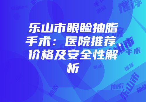 乐山市眼睑抽脂手术：医院推荐、价格及安全性解析