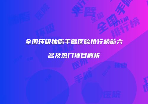 全国环吸抽脂手臂医院排行榜前六名及热门项目解析