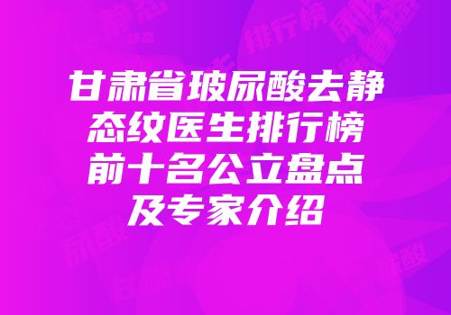甘肃省玻尿酸去静态纹医生排行榜前十名公立盘点及专家介绍