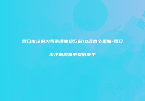 营口市注射肉毒素医生排行前10名春节更新-营口市注射肉毒素整形医生