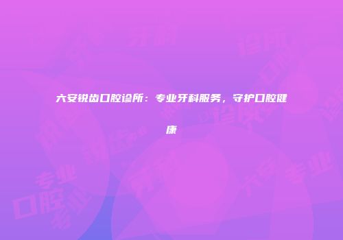六安锐齿口腔诊所：专业牙科服务，守护口腔健康