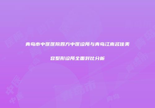 青岛市中医医院四方中医诊所与青岛江南名佳美容整形诊所全面对比分析
