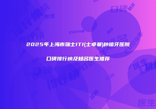 2025年上海市瑞士ITI(士卓曼)种植牙医院口碑排行榜及知名医生推荐