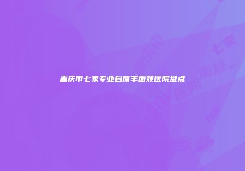 重庆市七家专业自体丰面颊医院盘点