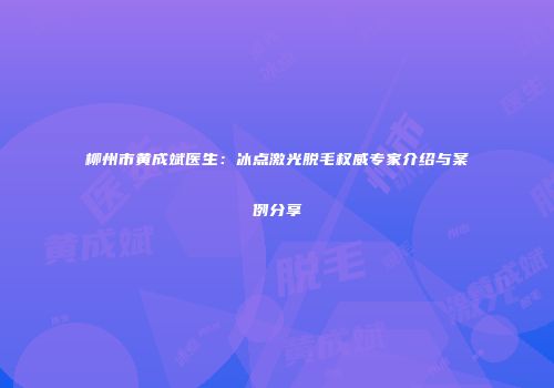 柳州市黄成斌医生：冰点激光脱毛权威专家介绍与案例分享