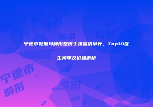 宁德市轻度耳畸形整形手术需求攀升，Top10医生榜单及价格解析