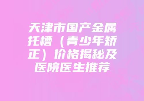 天津市国产金属托槽（青少年矫正）价格揭秘及医院医生推荐