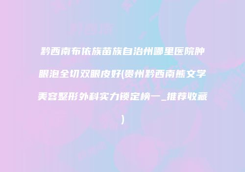 黔西南布依族苗族自治州哪里医院肿眼泡全切双眼皮好(贵州黔西南熊文学美容整形外科实力锁定榜一_推荐收藏)