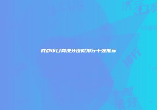 成都市口臭洗牙医院排行十强推荐