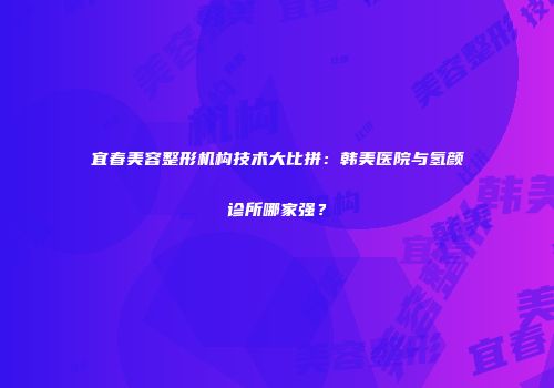 宜春美容整形机构技术大比拼：韩美医院与氢颜诊所哪家强？