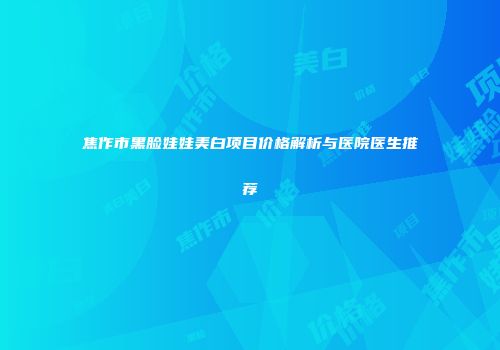 焦作市黑脸娃娃美白项目价格解析与医院医生推荐