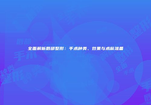 全面解析唇部整形：手术种类、效果与术前准备