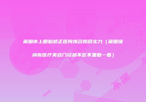 莆田市上眼睑矫正医院排名揭晓实力（莆田维纳斯医疗美容门诊部不吹不黑看一看）