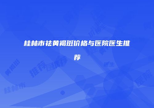 桂林市祛黄褐斑价格与医院医生推荐
