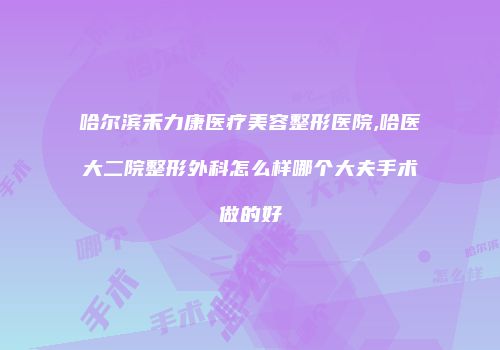哈尔滨禾力康医疗美容整形医院,哈医大二院整形外科怎么样哪个大夫手术做的好