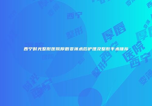 西宁时光整形医院厚唇变薄术后护理及整形手术推荐