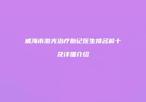 威海市激光治疗胎记医生排名前十及详细介绍