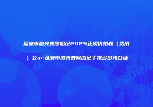 延安市激光去除胎记2025正规价格表（费用）公示-延安市激光去除胎记手术多少钱合适