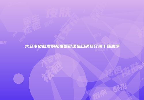 六安市皮肤磨削祛疤整形医生口碑排行榜十强点评