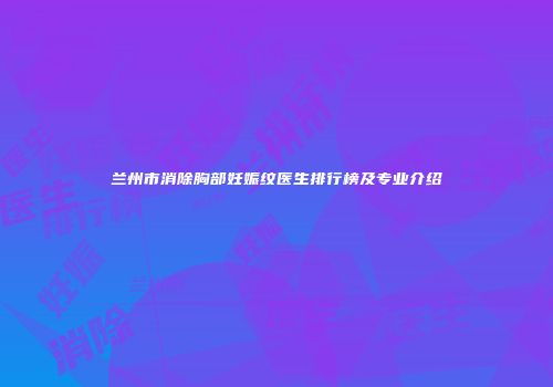 兰州市消除胸部妊娠纹医生排行榜及专业介绍