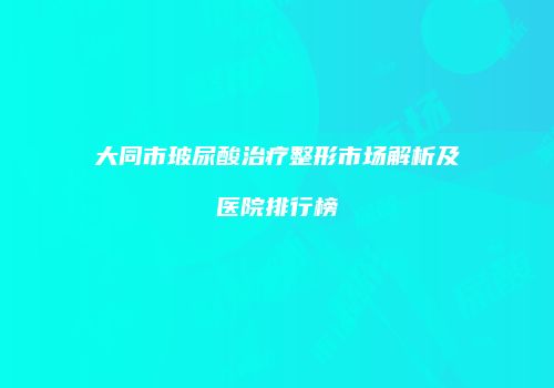 大同市玻尿酸治疗整形市场解析及医院排行榜