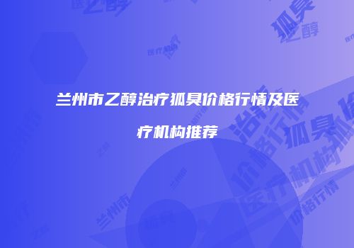 兰州市乙醇治疗狐臭价格行情及医疗机构推荐