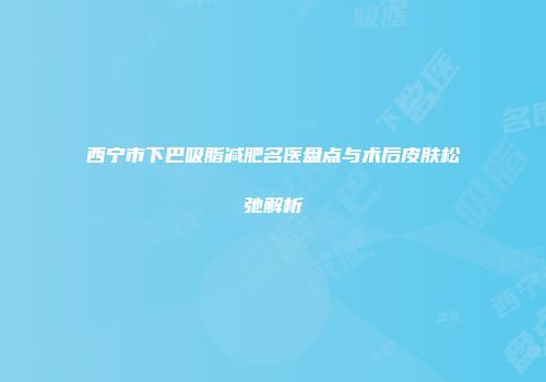 西宁市下巴吸脂减肥名医盘点与术后皮肤松弛解析