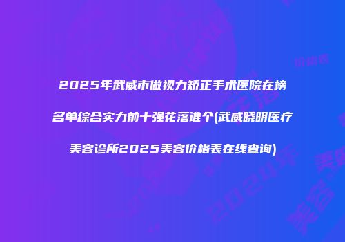 2025年武威市做视力矫正手术医院在榜名单综合实力前十强花落谁个(武威晓明医疗美容诊所2025美容价格表在线查询)