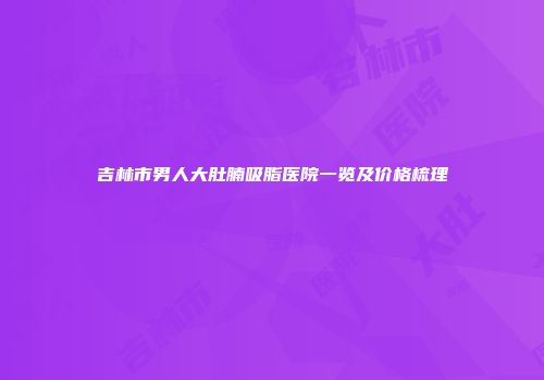 吉林市男人大肚腩吸脂医院一览及价格梳理
