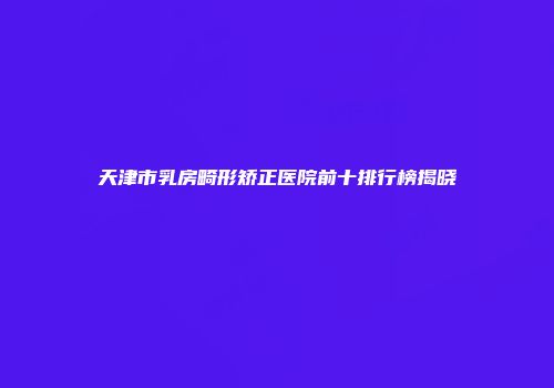 天津市乳房畸形矫正医院前十排行榜揭晓