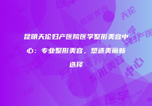 昆明天伦妇产医院医学整形美容中心：专业整形美容，塑造美丽新选择