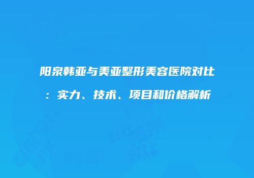 阳泉韩亚与美亚整形美容医院对比：实力、技术、项目和价格解析