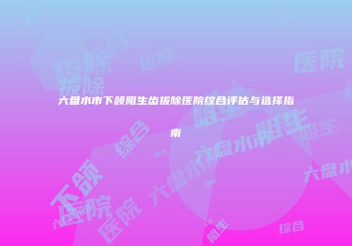 六盘水市下颌阻生齿拔除医院综合评估与选择指南