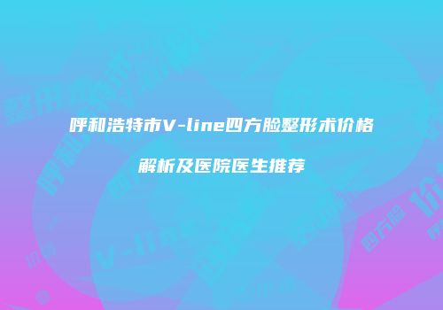 呼和浩特市V-line四方脸整形术价格解析及医院医生推荐