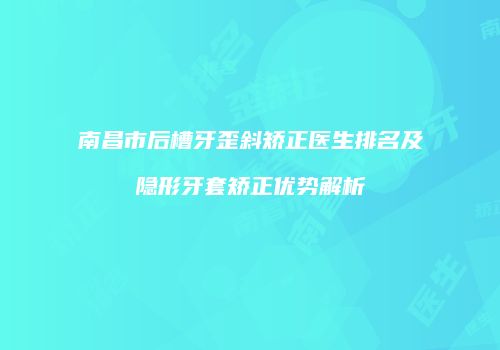 南昌市后槽牙歪斜矫正医生排名及隐形牙套矫正优势解析