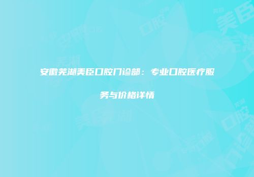 安徽芜湖美臣口腔门诊部：专业口腔医疗服务与价格详情