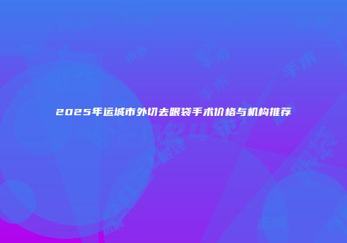 2025年运城市外切去眼袋手术价格与机构推荐