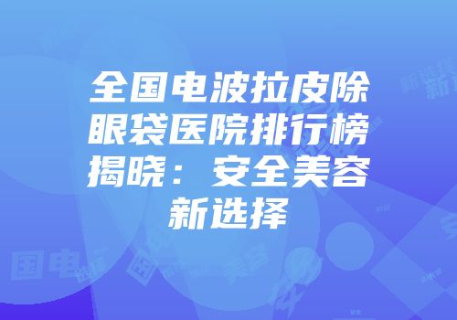 全国电波拉皮除眼袋医院排行榜揭晓：安全美容新选择