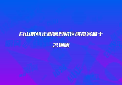 白山市纠正眼窝凹陷医院排名前十名揭晓