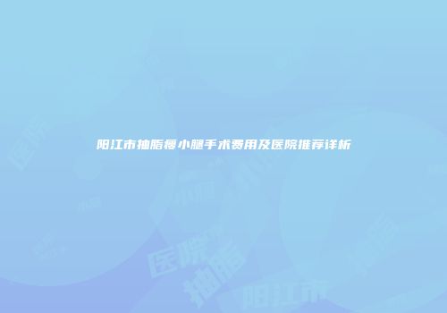 阳江市抽脂瘦小腿手术费用及医院推荐详析