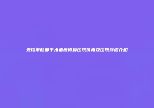 无锡市脸部手术疤痕修复医院价格及医院详细介绍