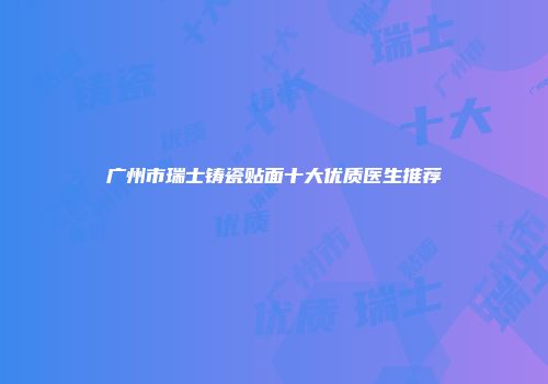 广州市瑞士铸瓷贴面十大优质医生推荐
