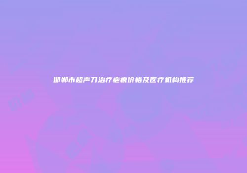 邯郸市超声刀治疗疤痕价格及医疗机构推荐