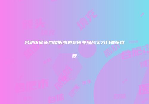 合肥市额头自体脂肪填充医生综合实力口碑榜推荐
