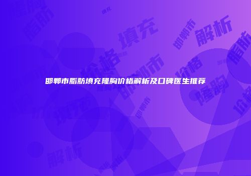 邯郸市脂肪填充隆胸价格解析及口碑医生推荐