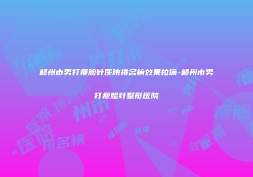 赣州市男打瘦脸针医院排名榜效果拉满-赣州市男打瘦脸针整形医院